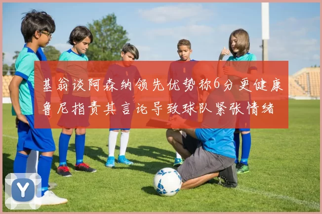 基翁谈阿森纳领先优势称6分更健康鲁尼指责其言论导致球队紧张情绪