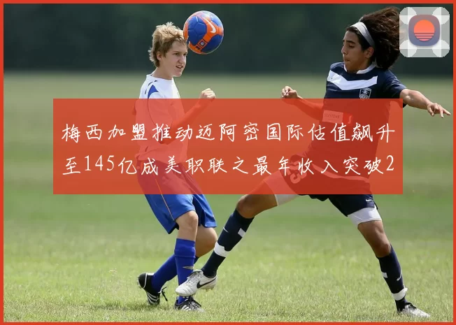 梅西加盟推动迈阿密国际估值飙升至145亿成美职联之最年收入突破2亿美元