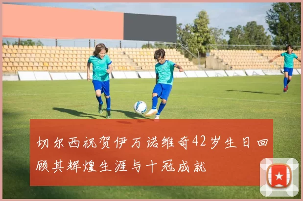 切尔西祝贺伊万诺维奇42岁生日回顾其辉煌生涯与十冠成就