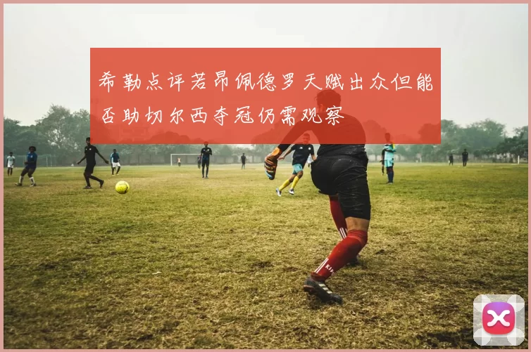 希勒点评若昂佩德罗天赋出众但能否助切尔西夺冠仍需观察