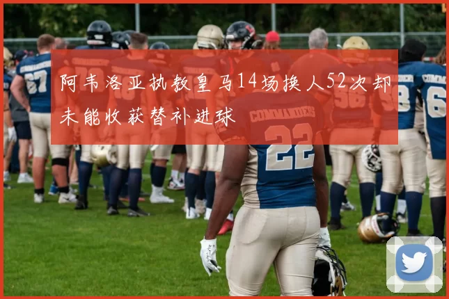 阿韦洛亚执教皇马14场换人52次却未能收获替补进球