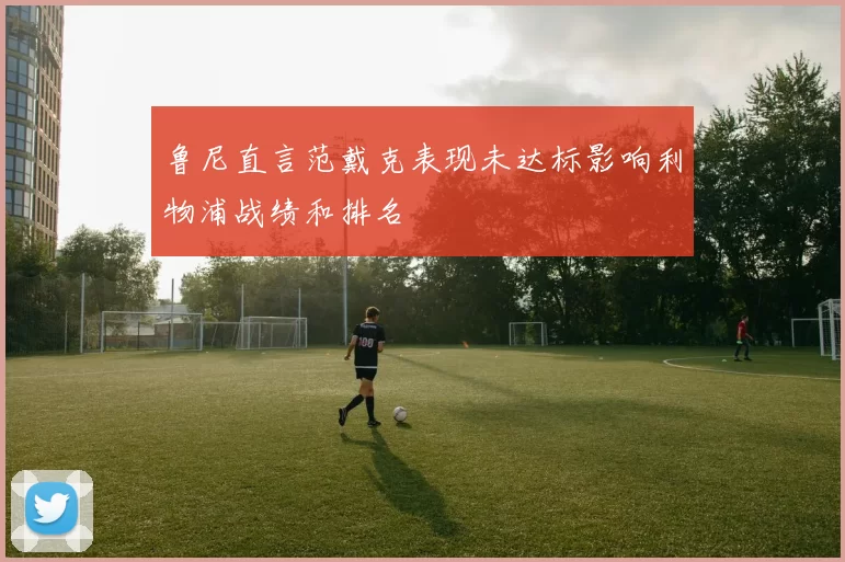 鲁尼直言范戴克表现未达标影响利物浦战绩和排名