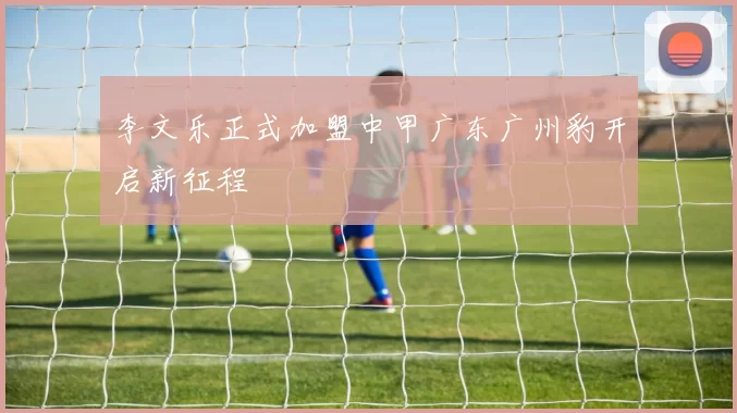 李文乐正式加盟中甲广东广州豹开启新征程