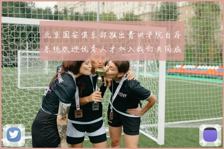 北京国安俱乐部推出青训学院自荐系统欢迎优秀人才加入我们共同成长