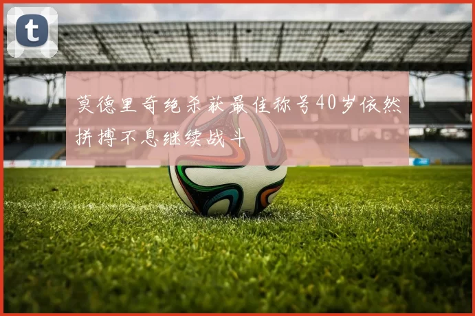 莫德里奇绝杀获最佳称号40岁依然拼搏不息继续战斗