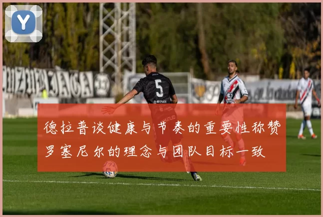 德拉普谈健康与节奏的重要性称赞罗塞尼尔的理念与团队目标一致