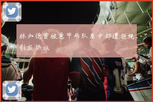 林加德曾被意甲两队看中却遭拒绝引发热议