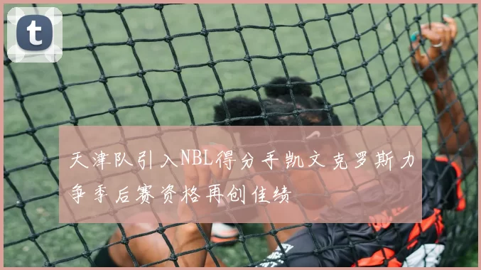 天津队引入NBL得分手凯文克罗斯力争季后赛资格再创佳绩