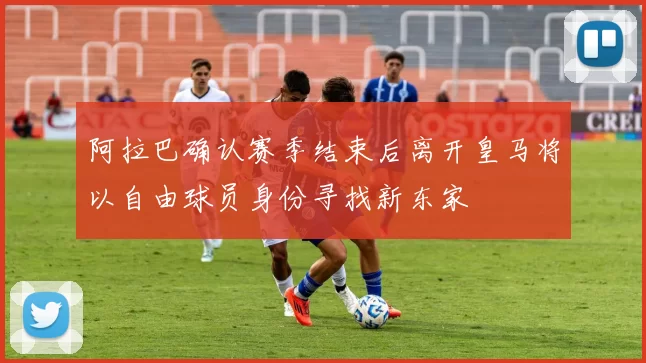 阿拉巴确认赛季结束后离开皇马将以自由球员身份寻找新东家