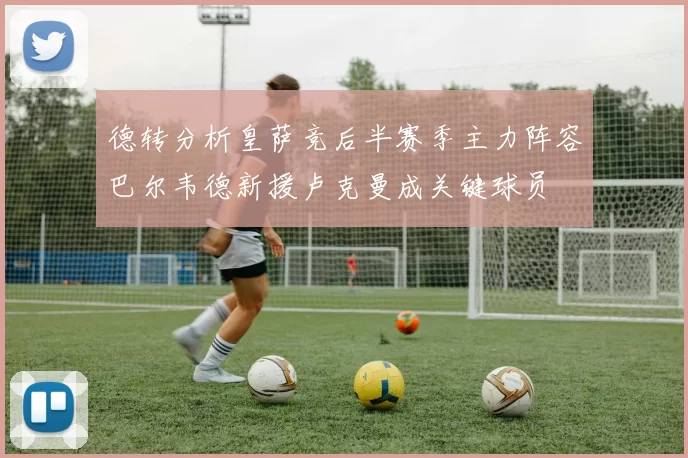 德转分析皇萨竞后半赛季主力阵容巴尔韦德新援卢克曼成关键球员
