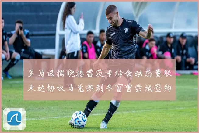 罗马诺揭晓格雷茨卡转会动态曼联未达协议马竞热刺冬窗曾尝试签约