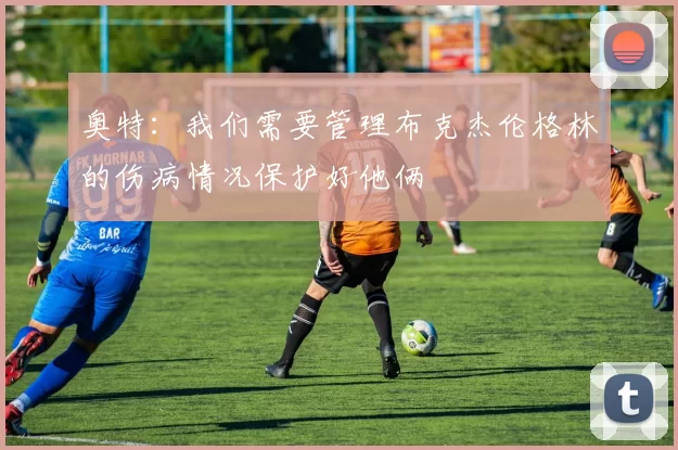 奥特：我们需要管理布克杰伦格林的伤病情况保护好他俩