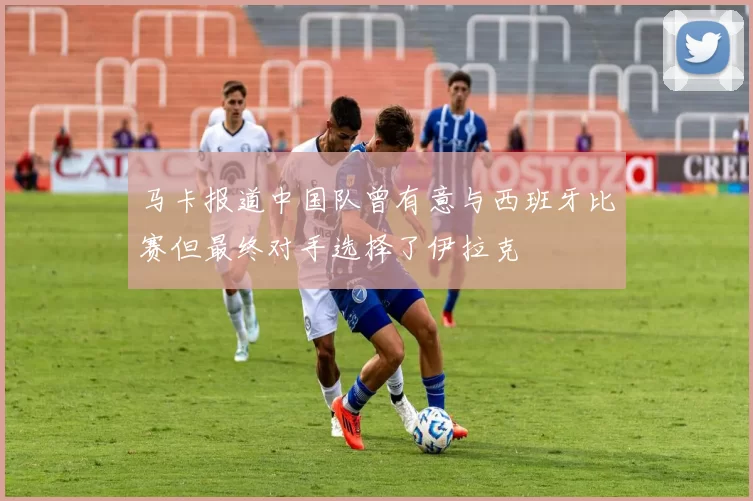 马卡报道中国队曾有意与西班牙比赛但最终对手选择了伊拉克