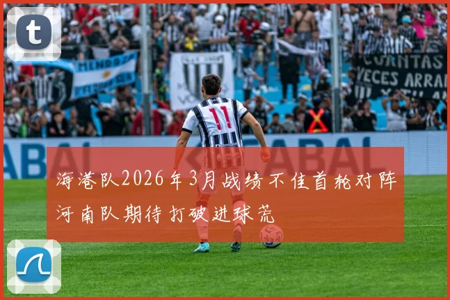 海港队2026年3月战绩不佳首轮对阵河南队期待打破进球荒